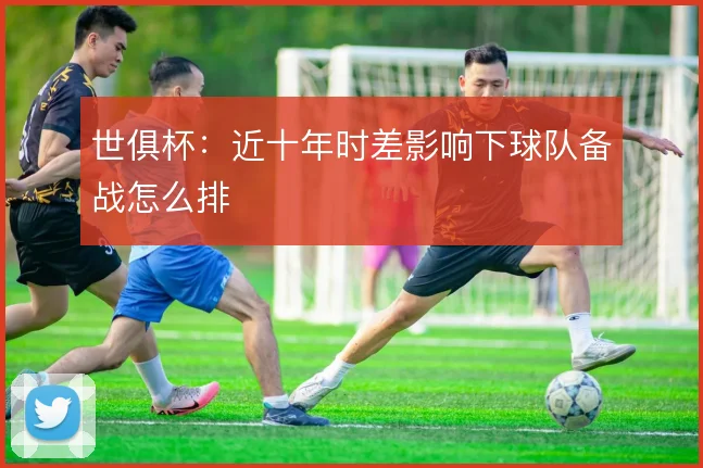 世俱杯：近十年时差影响下球队备战怎么排