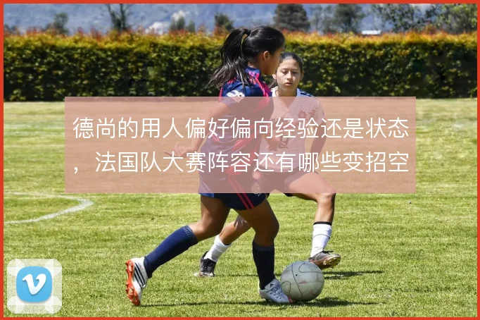 德尚的用人偏好偏向经验还是状态,法国队大赛阵容还有哪些变招空间