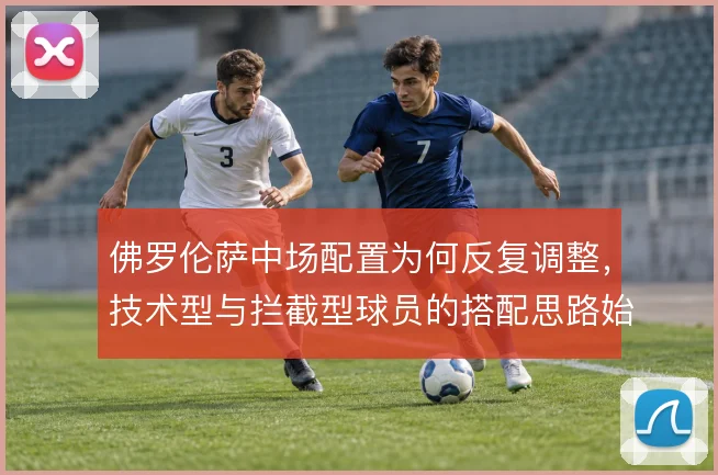 佛罗伦萨中场配置为何反复调整，技术型与拦截型球员的搭配思路始终摇摆