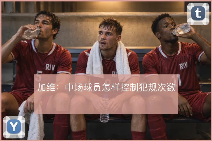 加维：中场球员怎样控制犯规次数