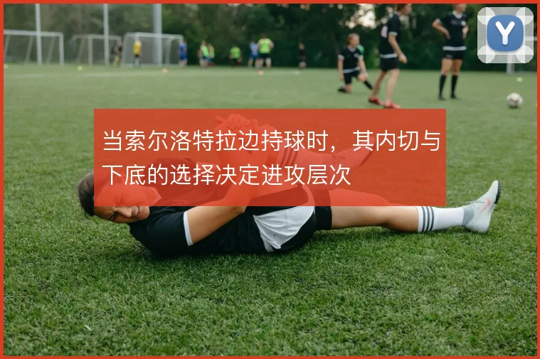 当索尔洛特拉边持球时,其内切与下底的选择决定进攻层次