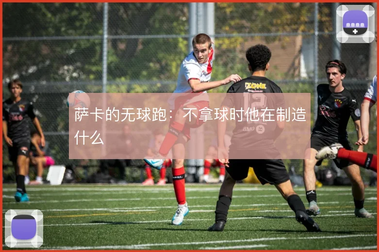 萨卡的无球跑：不拿球时他在制造什么