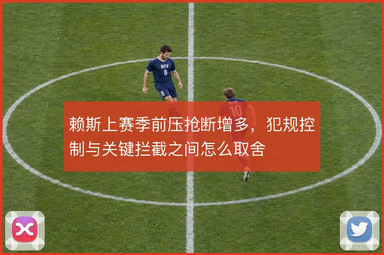 赖斯上赛季前压抢断增多,犯规控制与关键拦截之间怎么取舍
