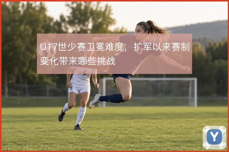 U17世少赛卫冕难度，扩军以来赛制变化带来哪些挑战