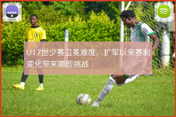 U17世少赛卫冕难度，扩军以来赛制变化带来哪些挑战