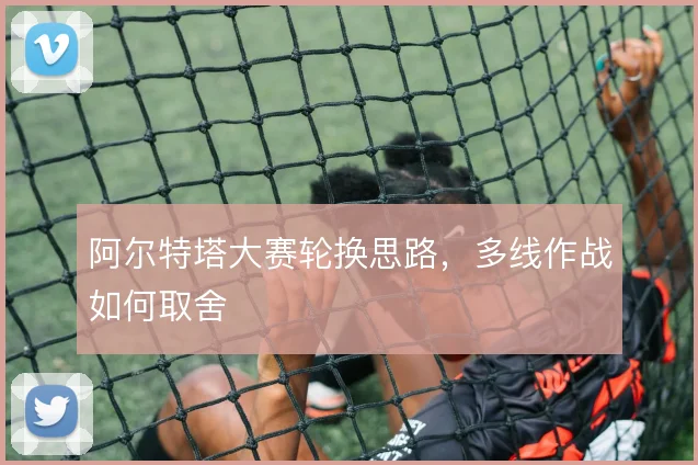 阿尔特塔大赛轮换思路，多线作战如何取舍