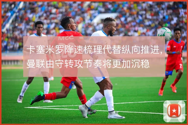 卡塞米罗降速梳理代替纵向推进,曼联由守转攻节奏将更加沉稳