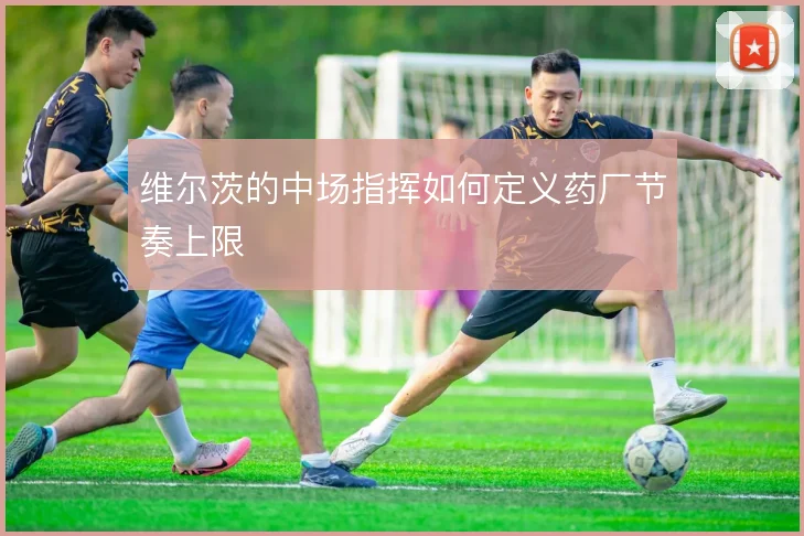 维尔茨的中场指挥如何定义药厂节奏上限