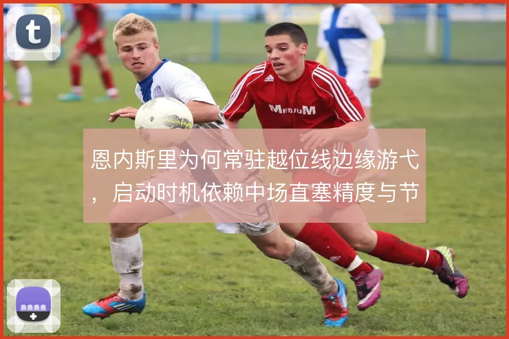 恩内斯里为何常驻越位线边缘游弋，启动时机依赖中场直塞精度与节奏