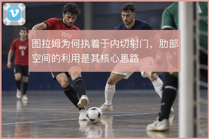 图拉姆为何执着于内切射门,肋部空间的利用是其核心思路