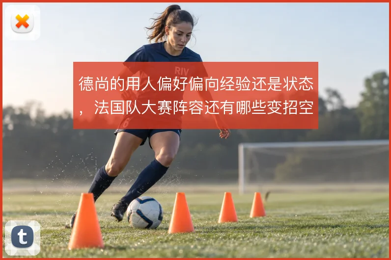 德尚的用人偏好偏向经验还是状态,法国队大赛阵容还有哪些变招空间