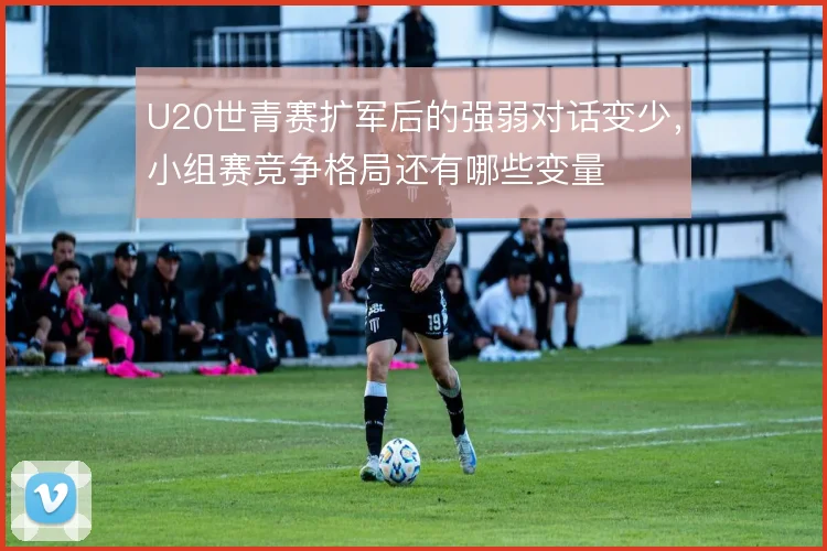 U20世青赛扩军后的强弱对话变少,小组赛竞争格局还有哪些变量