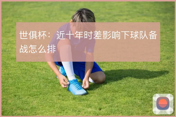 世俱杯：近十年时差影响下球队备战怎么排