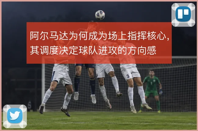 阿尔马达为何成为场上指挥核心，其调度决定球队进攻的方向感