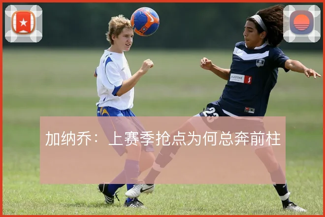 加纳乔：上赛季抢点为何总奔前柱