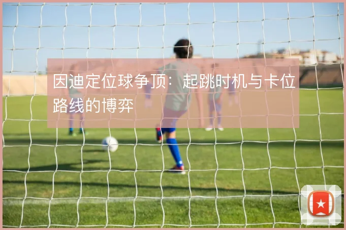 因迪定位球争顶:起跳时机与卡位路线的博弈