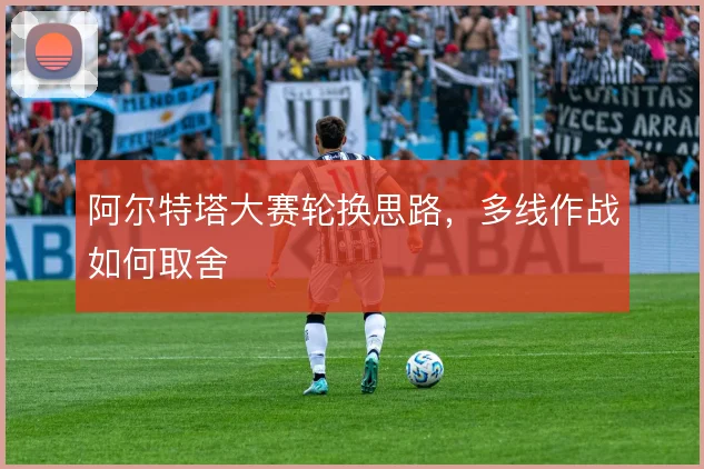 阿尔特塔大赛轮换思路,多线作战如何取舍