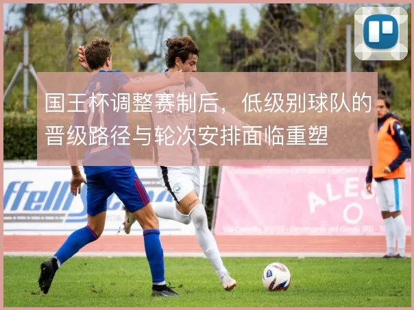 国王杯调整赛制后，低级别球队的晋级路径与轮次安排面临重塑