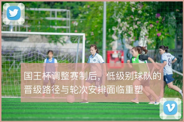 国王杯调整赛制后,低级别球队的晋级路径与轮次安排面临重塑