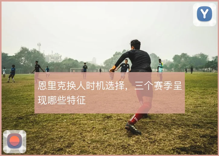 恩里克换人时机选择,三个赛季呈现哪些特征