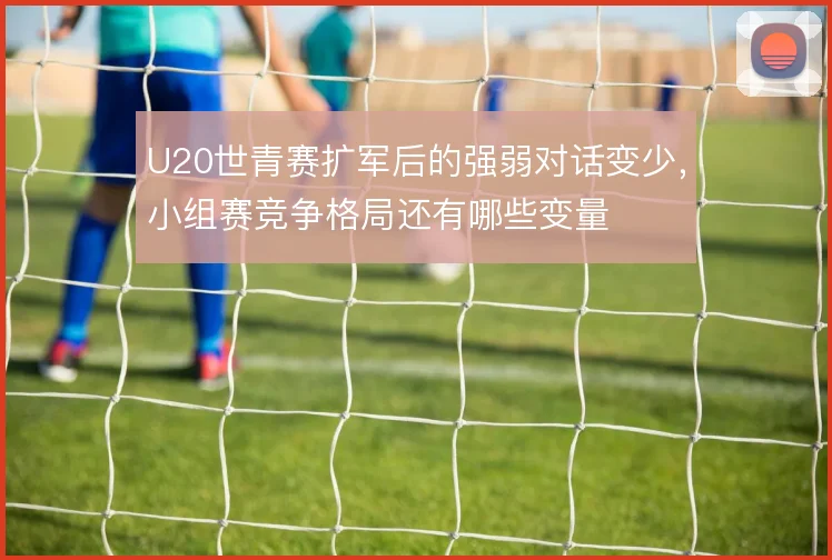 U20世青赛扩军后的强弱对话变少,小组赛竞争格局还有哪些变量